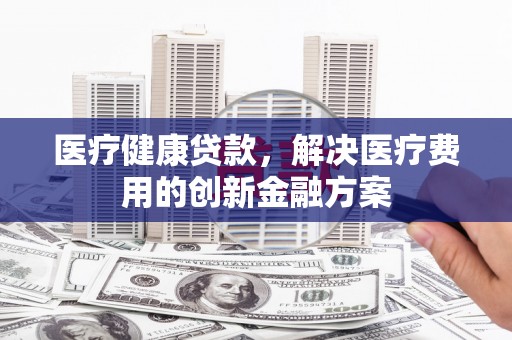 镇原医疗健康贷款，解决医疗费用的创新金融方案